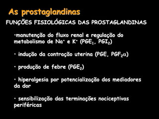 As prostaglandinas
FUNÇÕES FISIOLÓGICAS DAS PROSTAGLANDINAS
•manutenção do fluxo renal e regulação do
metabolismo de Na+ e K+ (PGE1, PGI2)
• indução da contração uterina (PGE, PGF2)
• produção de febre (PGE2)
• hiperalgesia por potencialização dos mediadores
da dor
• sensibilização das terminações nociceptivas
periféricas
 