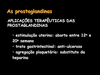 As prostaglandinas
APLICAÇÕES TERAPÊUTICAS DAS
PROSTAGLANDINAS
• estimulação uterina: aborto entre 12a e
20a semana
• trato gastrintestinal: anti-ulceroso
• agregação plaquetária: substituto da
heparina
 