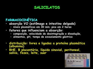 SALICILATOS
FARMACOCINÉTICA
• absorção VO (estômago e intestino delgado)
– níveis plasmáticos em 30 min; pico em 2 horas
• fatores que influenciam a absorção:
– composição, velocidade de desintegração e dissolução,
– alimentos, pH, tempo de esvaziamento gástrico
• distribuição: livres e ligados a proteína plasmática
(albumina)
• BHE, B placentária, líquido sinovial, peritoneal,
saliva, fezes, leite, suor
 