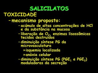 SALICILATOS
TOXICIDADE
– mecanismo proposto:
– acúmulo de altas concentrações de HCl
e da substância na mucosa
– liberação de O2, enzimas lisossômicas
tecidos destruídos
– diminuição síntese PG da
microvasculatura
»isquemia localizada
»anóxia celular
– diminuição síntese PG (PGE1 e PGE2)
moduladoras da secreção
 