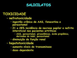 SALICILATOS
TOXICIDADE
– nefrotoxicidade
• ingestão crônica de AAS, fenacetina e
paracetamol
• 21 a 28% incidência de necrose papilar e nefrite
intersticial nos pacientes artríticos
– AAS, paracetamol, pirazolônicos, ácido propiônico,
derivados do indol, paracetamol
• diminuição da função renal
– hepatotoxicidade
• aumento níveis de transaminase
• dose-dependente
 