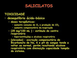 SALICILATOS
TOXICIDADE
• desequilíbrio ácido-básico
– doses terapêuticas:
• aumento consumo de O2 e produção de CO2
• aumento compensatório da respiração
– [35 mg/100 mL ] : estímulo do centro
respiratório
• hiperventilaçãop e alcalose respiratória
– [elevadas] : excreção compensatória de
Bicarbonato de Na, K e pH do sangue tende a
voltar ao normal, porém resultando alcalose
respiratória com diminuição capacidade tampão
do sistema.
 