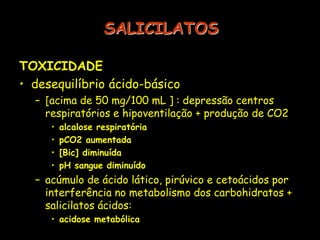 SALICILATOS
TOXICIDADE
• desequilíbrio ácido-básico
– [acima de 50 mg/100 mL ] : depressão centros
respiratórios e hipoventilação + produção de CO2
• alcalose respiratória
• pCO2 aumentada
• [Bic] diminuída
• pH sangue diminuído
– acúmulo de ácido lático, pirúvico e cetoácidos por
interferência no metabolismo dos carbohidratos +
salicilatos ácidos:
• acidose metabólica
 
