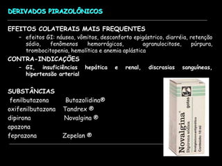 DERIVADOS PIRAZOLÔNICOS
EFEITOS COLATERAIS MAIS FREQUENTES
– efeitos GI: náusea, vômitos, desconforto epigástrico, diarréia, retenção
sódio, fenômenos hemorrágicos, agranulocitose, púrpura,
trombocitopenia, hemolítica e anemia aplástica
CONTRA-INDICAÇÕES
– GI, insuficiências hepática e renal, discrasias sanguíneas,
hipertensão arterial
SUBSTÂNCIAS
fenilbutazona Butazolidina®
oxifenilbutazona Tandrex ®
dipirona Novalgina ®
apazona
feprazona Zepelan ®
 