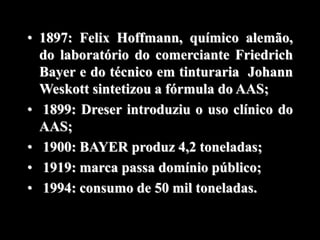 • 1897: Felix Hoffmann, químico alemão,
do laboratório do comerciante Friedrich
Bayer e do técnico em tinturaria Johann
Weskott sintetizou a fórmula do AAS;
• 1899: Dreser introduziu o uso clínico do
AAS;
• 1900: BAYER produz 4,2 toneladas;
• 1919: marca passa domínio público;
• 1994: consumo de 50 mil toneladas.
 