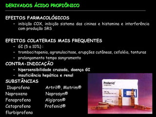 DERIVADOS ÁCIDO PROPIÔNICO
EFEITOS FARMACOLÓGICOS
– inibição COX, inibição sistema das cininas e histamina e interferência
com produção SRS
EFEITOS COLATERAIS MAIS FREQUENTES
– GI (5 a 10%) :
– trombocitopenia, agranulocitose, erupções cutâneas, cefaléia, tonturas
– prolongamento tempo sangramento
CONTRA-INDICAÇÃO
– hipersensibilidade cruzada, doença GI
– insuficiência hepática e renal
SUBSTÂNCIAS
Ibuprofeno Artril®, Motrim®
Naproxeno Naprosyn®
Fenoprofeno Algipron®
Cetoprofeno Profenid®
flurbiprofeno
 