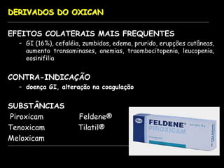 DERIVADOS DO OXICAN
EFEITOS COLATERAIS MAIS FREQUENTES
– GI (16%), cefaléia, zumbidos, edema, prurido, erupções cutâneas,
aumento transaminases, anemias, traombocitopenia, leucopenia,
eosinifilia
CONTRA-INDICAÇÃO
– doença GI, alteração na coagulação
SUBSTÂNCIAS
Piroxicam Feldene®
Tenoxicam Tilatil®
Meloxicam
 