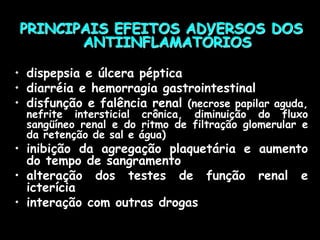 PRINCIPAIS EFEITOS ADVERSOS DOS
ANTIINFLAMATÓRIOS
• dispepsia e úlcera péptica
• diarréia e hemorragia gastrointestinal
• disfunção e falência renal (necrose papilar aguda,
nefrite intersticial crônica, diminuição do fluxo
sangüíneo renal e do ritmo de filtração glomerular e
da retenção de sal e água)
• inibição da agregação plaquetária e aumento
do tempo de sangramento
• alteração dos testes de função renal e
icterícia
• interação com outras drogas
 
