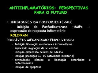 ANTIINFLAMATÓRIOS: PERSPECTIVAS
PARA O FUTURO
• INIBIDORES DA FOSFODIESTERASE
- inibição da Fosfodiesterase ↑AMPc →
supressão da resposta inflamatória
ROLIPRAN
POSSÍVEIS MECANISMO ENVOLVIDOS:
– Inibição liberação mediadores inflamatórios
– supressão migração de leucócitos
– inibição expressão células de adesão
– indução produção IL-10 (atividade inibitória)
– estimulação síntese e liberação esteróides e
catecolaminas
– indução de apoptose
 