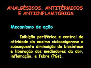 Mecanismo de ação
Inibição periférica e central da
atividade da enzima ciclooxigenase e
subsequente diminuição da biosíntese
e liberação dos mediadores da dor,
inflamação, e febre (PGs).
ANALGÉSICOS, ANTITÉRMICOS
E ANTIINFLAMTÓRIOS
 