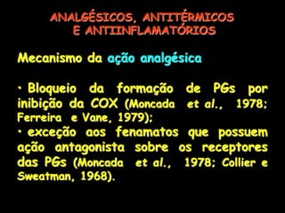 Mecanismo da ação analgésica
• Bloqueio da formação de PGs por
inibição da COX (Moncada et al., 1978;
Ferreira e Vane, 1979);
• exceção aos fenamatos que possuem
ação antagonista sobre os receptores
das PGs (Moncada et al., 1978; Collier e
Sweatman, 1968).
ANALGÉSICOS, ANTITÉRMICOS
E ANTIINFLAMATÓRIOS
 