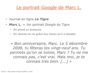 Le portrait Google de Marc L.

      ✔
           Journal en ligne Le Tigre
      ✔
           Marc L. = 1er portrait Google du Tigre
            ✔
                 On prend un anonyme
            ✔
                 On raconte sa vie grâce aux traces qu'il a laissées



            « Bon anniversaire, Marc. Le 5 décembre
             2008, tu fêteras tes vingt-neuf ans. Tu
            permets qu'on se tutoie, Marc ? Tu ne me
             connais pas, c'est vrai. Mais moi, je te
                    connais très bien. [...] »

Source : http://www.le-tigre.net/Marc-L.html
 