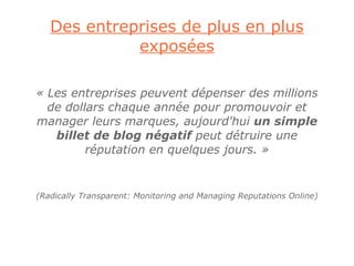Des entreprises de plus en plus
             exposées

« Les entreprises peuvent dépenser des millions
  de dollars chaque année pour promouvoir et
manager leurs marques, aujourd'hui un simple
   billet de blog négatif peut détruire une
         réputation en quelques jours. »


(Radically Transparent: Monitoring and Managing Reputations Online)
 