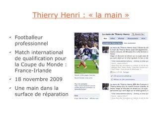 Thierry Henri : « la main »

✔
    Footballeur
    professionnel
✔
    Match international
    de qualification pour
    la Coupe du Monde :
    France-Irlande
✔
    18 novembre 2009
✔
    Une main dans la
    surface de réparation
 