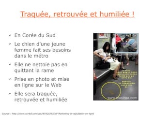Traquée, retrouvée et humiliée !

      ✔
          En Corée du Sud
      ✔
          Le chien d'une jeune
          femme fait ses besoins
          dans le métro
      ✔
          Elle ne nettoie pas en
          quittant la rame
      ✔
          Prise en photo et mise
          en ligne sur le Web
      ✔
          Elle sera traquée,
          retrouvée et humiliée

Source : http://www.scribd.com/doc/8592026/Self-Marketing-et-reputation-en-ligne
 