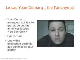 Le cas Yoan Demarq : fini l'anonymat

      ✔
           Yoan Demarq,
           arnaqueur sur le site
           gratuit de petites
           annonces locales
           « Le Bon Coin »
      ✔
           Une victime
      ✔
           Une vidéo
           explicative destinée
           aux victimes et pour
           alerter


Source : http://fadhilabrahimi.blogspirit.com/
 