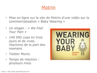 Motrin

      ✔
          Mise en ligne sur le site de Motrin d'une vidéo sur la
          commercialisation « Baby Wearing »
      ✔
          Un slogan : « We Feel
          Your Pain »
      ✔
          140 000 vues en trois
          jours et de vives
          réactions de la part des
          mamans
      ✔
          Twitter Moms
      ✔
          Temps de réaction :
          plusieurs mois

Source : http://www.generationy20.com/
 
