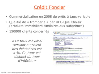 Crédit Foncier
      ✔
          Commercialisation en 2008 de prêts à taux variable
      ✔
          Qualifié de « tromperie » par UFC-Que Choisir
          (produits immobiliers similaires aux subprimes)
      ✔
          150000 clients concernés


              « Le taux maximal
               servant au calcul
              des échéances est
               x %. Ce taux est
                distinct du taux
                  d'intérêt. »


Source : http://www.opinion-watch.com/
 