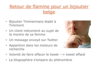 Retour de flamme pour un bijoutier
                  belge
✔
    Bijoutier Timmermans établi à
    Tirlemont
✔
    Un client mécontent au sujet de
    la montre de sa femme
✔
    Un message envoyé sur Twitter
✔
    Apparition dans les moteurs de
    recherche
✔
    Volonté de faire effacer le tweet --> tweet effacé
✔
    La blogosphère s'empare du phénomène
 