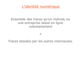 L'identité numérique


 Ensemble des traces qu'un individu ou
     une entreprise laisse en ligne
           volontairement

                    +

Traces laissées par les autres internautes.
 