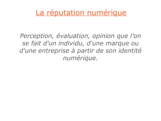 La réputation numérique


Perception, évaluation, opinion que l'on
 se fait d'un individu, d'une marque ou
d'une entreprise à partir de son identité
                numérique.
 