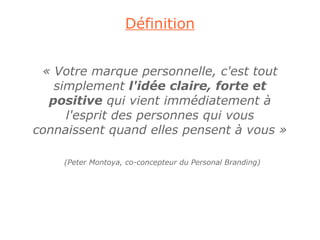 Définition


 « Votre marque personnelle, c'est tout
   simplement l'idée claire, forte et
  positive qui vient immédiatement à
     l'esprit des personnes qui vous
connaissent quand elles pensent à vous »

    (Peter Montoya, co-concepteur du Personal Branding)
 