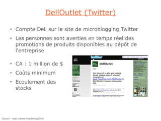DellOutlet (Twitter)

      ✔
           Compte Dell sur le site de microblogging Twitter
      ✔
           Les personnes sont averties en temps réel des
           promotions de produits disponibles au dépôt de
           l'entreprise

      ✔
           CA : 1 million de $
      ✔
           Coûts minimum
      ✔
           Ecoulement des
           stocks




Source : http://www.marketing20.fr/
 