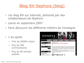 Blog RH Sephora (blog)

       ✔
           1er blog RH sur Internet, alimenté par des
           collaborateurs de Sephora
       ✔
           Lancé en septembre 2007
       ✔
           Faire découvrir les différents métiers de l'enseigne


       ✔
           1 an après
             ✔
                 Près de 50000 visites
             ✔
                 Plus de 500
                 commentaires
             ✔
                 Plus de 90 articles
                 publiés


Source : http://www.indicerh.net/
 