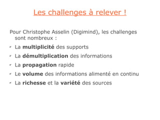 Les challenges à relever !

Pour Christophe Asselin (Digimind), les challenges
  sont nombreux :
✔
    La multiplicité des supports
✔
    La démultiplication des informations
✔
    La propagation rapide
✔
    Le volume des informations alimenté en continu
✔
    La richesse et la variété des sources
 