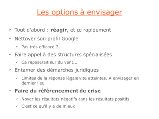 Les options à envisager

✔
    Tout d'abord : réagir, et ce rapidement
✔
    Nettoyer son profil Google
    ✔
        Pas très efficace ?
✔
    Faire appel à des structures spécialisées
    ✔
        Ca reposerait sur du vent...
✔
    Entamer des démarches juridiques
    ✔
        Limites de la réponse légale vite atteintes. A envisager en
        dernier lieu
✔
    Faire du référencement de crise
    ✔
        Noyer les résultats négatifs dans les résultats positifs
    ✔
        C'est ce qu'il y a de mieux
 