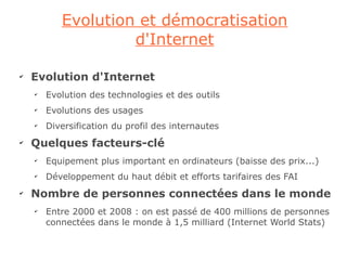 Evolution et démocratisation
                    d'Internet

✔
    Evolution d'Internet
    ✔
        Evolution des technologies et des outils
    ✔
        Evolutions des usages
    ✔
        Diversification du profil des internautes
✔
    Quelques facteurs-clé
    ✔
        Equipement plus important en ordinateurs (baisse des prix...)
    ✔
        Développement du haut débit et efforts tarifaires des FAI
✔
    Nombre de personnes connectées dans le monde
    ✔
        Entre 2000 et 2008 : on est passé de 400 millions de personnes
        connectées dans le monde à 1,5 milliard (Internet World Stats)
 