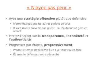« N'ayez pas peur »

✔
    Ayez une stratégie offensive plutôt que défensive
    ✔
        N'attendez pas que les autres parlent de vous
    ✔
        Il vaut mieux prévenir que guérir : la réputation se gère en
        amont
✔
    Mettez l'accent sur la transparence, l'honnêteté et
    l'authenticité
✔
    Progressez par étapes, progressivement
    ✔
        Prenez le temps de réfléchir à ce que vous voulez faire
    ✔
        Et ensuite définissez votre démarche
 
