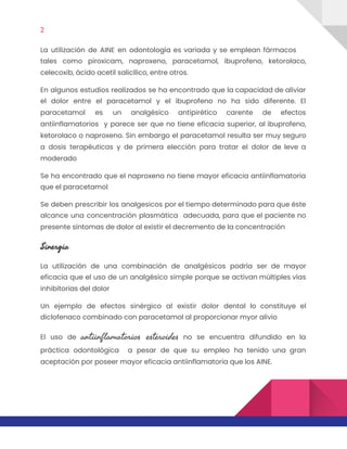 2  
La utilización de AINE en odontología es variada y se emplean fármacos
                       
tales como piroxicam, naproxeno, paracetamol, ibuprofeno, ketorolaco,
             
celecoxib, ácido acetil salicílico, entre otros.  
En algunos estudios realizados se ha encontrado que la capacidad de aliviar
                       
el dolor entre el paracetamol y el ibuprofeno no ha sido diferente. El
                         
paracetamol es un analgésico antipirético carente de efectos
               
antiinflamatorios y parece ser que no tiene eficacia superior, al ibuprofeno,
                     
ketorolaco o naproxeno. Sin embargo el paracetamol resulta ser muy seguro
                     
a dosis terapéuticas y de primera elección para tratar el dolor de leve a
                           
moderado 
Se ha encontrado que el naproxeno no tiene mayor eficacia antiinflamatoria
                     
que el paracetamol 
Se deben prescribir los analgesicos por el tiempo determinado para que éste
                       
alcance una concentración plasmática adecuada, para que el paciente no
                   
presente síntomas de dolor al existir el decremento de la concentración  
Sinergia 
La utilización de una combinación de analgésicos podría ser de mayor
                     
eficacia que el uso de un analgésico simple porque se activan múltiples vías
                         
inhibitorias del dolor  
Un ejemplo de efectos sinérgico al existir dolor dental lo constituye el
                       
diclofenaco combinado con paracetamol al proporcionar myor alivio  
El uso de ​antiinflamatorios esteroides no se encuentra difundido en la
                     
práctica odontológica a pesar de que su empleo ha tenido una gran
                       
aceptación por poseer mayor eficacia antiinflamatoria que los AINE. 
 
 
 