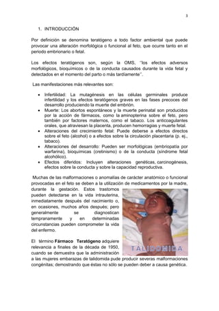 3
1. INTRODUCCIÓN
Por definición se denomina teratógeno a todo factor ambiental que puede
provocar una alteración morfológica o funcional al feto, que ocurre tanto en el
periodo embrionario o fetal.
Los efectos teratógenos son, según la OMS, „‟los efectos adversos
morfológicos, bioquímicos o de la conducta causados durante la vida fetal y
detectados en el momento del parto o más tardíamente‟‟.
Las manifestaciones más relevantes son:
 Infertilidad: La mutagénesis en las células germinales produce
infertilidad y los efectos teratógenos graves en las fases precoces del
desarrollo produciendo la muerte del embrión.
 Muerte: Los abortos espontáneos y la muerte perinatal son producidos
por la acción de fármacos, como la aminopterina sobre el feto, pero
también por factores maternos, como el tabaco. Los anticoagulantes
orales, que atraviesan la placenta, producen hemorragias y muerte fetal.
 Alteraciones del crecimiento fetal: Puede deberse a efectos directos
sobre el feto (alcohol) o a efectos sobre la circulación placentaria (p. ej.,
tabaco).
 Alteraciones del desarrollo: Pueden ser morfológicas (embriopatía por
warfarina), bioquímicas (cretinismo) o de la conducta (síndrome fetal
alcohólico).
 Efectos diferidos: Incluyen alteraciones genéticas, carcinogénesis,
efectos sobre la conducta y sobre la capacidad reproductiva.
Muchas de las malformaciones o anomalías de carácter anatómico o funcional
provocadas en el feto se deben a la utilización de medicamentos por la madre,
durante la gestación. Estos trastornos
pueden detectarse en la vida intrauterina,
inmediatamente después del nacimiento o,
en ocasiones, muchos años después; pero
generalmente se diagnostican
tempranamente y en determinadas
circunstancias pueden comprometer la vida
del enfermo.
El término Fármaco Teratógeno adquiere
relevancia a finales de la década de 1950,
cuando se demuestra que la administración
a las mujeres embarazas de talidomida pude producir severas malformaciones
congénitas; demostrando que éstas no sólo se pueden deber a causa genética.
 
