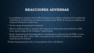 REACCIONES ADVERSAS
• Los inhibidores selectivos de la COX-2 producen una relativa reducción de la producción
endotelial de prostaciclina sin afectar la producción de TXA2, de ahí que se produsca un
riesgo de fenómenos trombo ticos
• No hay riesgo de gastropatía intestinal
• Efectos cardiovasculares: aumento del riesgo de los fenomemos protromboticos, IAM,
ictus, mayor riesgo de inf. Cardiaca e hipertensión.
• Renal: disminución de prostaglandinas vasodilatadoras, disminución del FSR y la tasa
de filtración (px. ICC, acitis o IRC), retenciion de Na y H2O al inhibir la reabsorción
inducida por CL (edema)
Produce hiperpotasemia útil en el tratamiento del sx. De Bartter
 