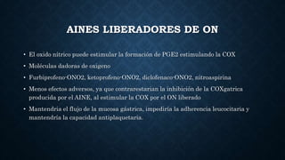 AINES LIBERADORES DE ON
• El oxido nítrico puede estimular la formación de PGE2 estimulando la COX
• Moléculas dadoras de oxigeno
• Furbiprofeno-ONO2, ketoprofeno-ONO2, diclofenaco-ONO2, nitroaspirina
• Menos efectos adversos, ya que contrarestarian la inhibición de la COXgatrica
producida por el AINE, al estimular la COX por el ON liberado
• Mantendria el flujo de la mucosa gástrica, impediría la adherencia leucocitaria y
mantendría la capacidad antiplaquetaria.
 