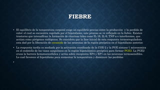 FIEBRE
• El equilibrio de la temperatura corporal exige un equilibrio preciso entre la producción y la perdida de
calor; el cual se encuentra regulado por el hipotálamo, este proceso se ve reflejado en la fiebre. Existen
trastorno que intensifican la formación de citocinas tales como IL-1β, IL-6, TNF-α e interferones, que
actúan como pirógenos endógenos. Se considera que la fase inicial de esta respuesta termorreguladora
esta dad por la liberación de ceramida de las neuronas de la región preóptica en el hipotálamo anterior.
• La respuesta tardia es mediada por la activación coordinada de la COX-2 y la PGE sintasa-1 microsomica
en el endotelio de los vasos sanguíneos en la región hipotalámica preóptica para formar PGE2. La PGE2
cruza la barrera hematoencefalica y actúa sobre receptores EP3 y EP1 en las neuronas termosensibles.
Lo cual favorece al hipotálamo para aumentar la temperatura y disminuir las perdidas
•
 
