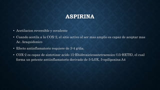 ASPIRINA
• Acetilacion reversible y covalente
• Cuando acetila a la COX-2, el sitio activo al ser mas amplio es capaz de aceptar mas
Ac. Araquidonico
• Efecto antinflamatorio requiere de 3-4 g/dia.
• COX-2 es capaz de sintetizar acido 15-Rhidroxieicosatetraenoico (15-HETE), el cual
forma un potente antiinflamatorio derivado de 5-LOX, 5-epilipoxina A4
 