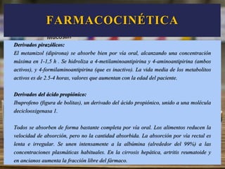 Derivados pirazólicos:
El metamizol (dipirona) se absorbe bien por vía oral, alcanzando una concentración
máxima en 1-1,5 h . Se hidroliza a 4-metilaminoantipirina y 4-aminoantipirina (ambos
activos), y 4-formilaminoantipirina (que es inactivo). La vida media de los metabolitos
activos es de 2.5-4 horas, valores que aumentan con la edad del paciente.
Derivados del ácido propiónico:
Ibuprofeno (figura de bolitas), un derivado del ácido propiónico, unido a una molécula
deciclooxigenasa 1.
Todos se absorben de forma bastante completa por vía oral. Los alimentos reducen la
velocidad de absorción, pero no la cantidad absorbida. La absorción por vía rectal es
lenta e irregular. Se unen intensamente a la albúmina (alrededor del 99%) a las
concentraciones plasmáticas habituales. En la cirrosis hepática, artritis reumatoide y
en ancianos aumenta la fracción libre del fármaco.
FARMACOCINÉTICA
 