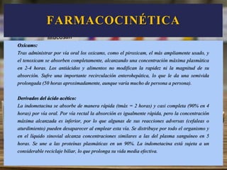 Oxicams:
Tras administrar por vía oral los oxicams, como el piroxicam, el más ampliamente usado, y
el tenoxicam se absorben completamente, alcanzando una concentración máxima plasmática
en 2-4 horas. Los antiácidos y alimentos no modifican la rapidez ni la magnitud de su
absorción. Sufre una importante recirculación enterohepática, lo que le da una semivida
prolongada (50 horas aproximadamente, aunque varía mucho de persona a persona).
Derivados del ácido acético:
La indometacina se absorbe de manera rápida (tmáx = 2 horas) y casi completa (90% en 4
horas) por vía oral. Por vía rectal la absorción es igualmente rápida, pero la concentración
máxima alcanzada es inferior, por lo que algunas de sus reacciones adversas (cefaleas o
aturdimiento) pueden desaparecer al emplear esta vía. Se distribuye por todo el organismo y
en el líquido sinovial alcanza concentraciones similares a las del plasma sanguíneo en 5
horas. Se une a las proteínas plasmáticas en un 90%. La indometacina está sujeta a un
considerable reciclaje biliar, lo que prolonga su vida media efectiva.
FARMACOCINÉTICA
 