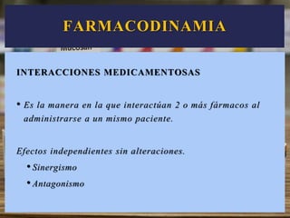 INTERACCIONES MEDICAMENTOSAS
• Es la manera en la que interactúan 2 o más fármacos al
administrarse a un mismo paciente.
Efectos independientes sin alteraciones.
• Sinergismo
• Antagonismo
FARMACODINAMIA
 