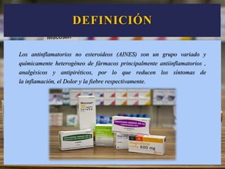 DEFINICIÓN
Los antinflamatorios no esteroideos (AINES) son un grupo variado y
químicamente heterogéneo de fármacos principalmente antiinflamatorios ,
analgésicos y antipiréticos, por lo que reducen los síntomas de
la inflamación, el Dolor y la fiebre respectivamente.
 