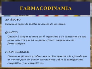 ANTÍDOTO
Sustancia capaz de inhibir la acción de un tóxico.
QUIMICO
Cuando 2 drogas se unen en el organismo y se convierten en una
forma inactiva que ya no puede ejercer ninguna acción
farmacológica.
FARMACOLOGICO
Cuando un fármaco produce una acción opuesta a la ejercida por
un veneno pero sin actuar directamente sobre él (antagonismo
competitivo y no competitivo).
FARMACODINAMIA
 