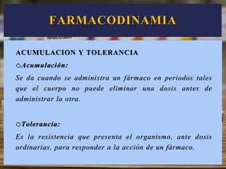 ACUMULACION Y TOLERANCIA
oAcumulación:
Se da cuando se administra un fármaco en periodos tales
que el cuerpo no puede eliminar una dosis antes de
administrar la otra.
oTolerancia:
Es la resistencia que presenta el organismo, ante dosis
ordinarias, para responder a la acción de un fármaco.
FARMACODINAMIA
 