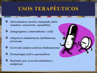 USOS TERAPÉUTICOS
 Antirreumáticos (artritis reumatoide, fiebre
reumática, osteoartritis, espondilitis)
 Antiagregantes y Antitrombotico (AAS)
 Antigotosos (indometacina, fenilbutazona,
piroxicam)
 Cierre del conducto arterioso (Indometacina)
 Dermatología (AAS es queratolítico)
 Resfriados (por su acción antitérmica y
analgésica)
 