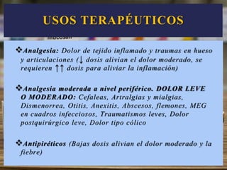 USOS TERAPÉUTICOS
Analgesia: Dolor de tejido inflamado y traumas en hueso
y articulaciones (↓ dosis alivian el dolor moderado, se
requieren ↑↑ dosis para aliviar la inflamación)
Analgesia moderada a nivel periférico. DOLOR LEVE
O MODERADO: Cefaleas, Artralgias y mialgias,
Dismenorrea, Otitis, Anexitis, Abscesos, flemones, MEG
en cuadros infecciosos, Traumatismos leves, Dolor
postquirúrgico leve, Dolor tipo cólico
Antipiréticos (Bajas dosis alivian el dolor moderado y la
fiebre)
 