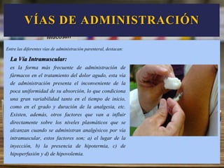 VÍAS DE ADMINISTRACIÓN
La Vía Intramuscular:
es la forma más frecuente de administración de
fármacos en el tratamiento del dolor agudo, esta vía
de administración presenta el inconveniente de la
poca uniformidad de su absorción, lo que condiciona
una gran variabilidad tanto en el tiempo de inicio,
como en el grado y duración de la analgesia, etc.
Existen, además, otros factores que van a influir
directamente sobre los niveles plasmáticos que se
alcanzan cuando se administran analgésicos por vía
intramuscular, estos factores son; a) el lugar de la
inyección, b) la presencia de hipotermia, c) de
hipoperfusión y d) de hipovolemia.
Entre las diferentes vías de administración parenteral, destacan:
 