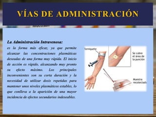 La Administración Intravenosa:
es la forma más eficaz, ya que permite
alcanzar las concentraciones plasmáticas
deseadas de una forma muy rápida. El inicio
de acción es rápido, alcanzando muy pronto
su efecto máximo. Los principales
inconvenientes son su corta duración y la
necesidad de utilizar dosis repetidas para
mantener unos niveles plasmáticos estables, lo
que conlleva a la aparición de una mayor
incidencia de efectos secundarios indeseables.
VÍAS DE ADMINISTRACIÓN
 
