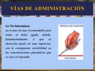La Vía Subcutánea:
no es una vía muy recomendable para
tratar el dolor agudo, debido,
fundamentalmente, a que su
absorción puede ser muy imprecisa,
con la consiguiente variabilidad en
las concentraciones plasmáticas que
se van a ir logrando.
VÍAS DE ADMINISTRACIÓN
 