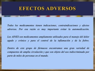 EFECTOS ADVERSOS
Todos los medicamentos tienen indicaciones, contraindicaciones y efectos
adversos. Por esa razón es muy importante evitar la automedicación.
Los AINES son medicamentos ampliamente utilizados para el manejo del dolor
agudo y crónico y para el control de la inflamación y de la fiebre.
Dentro de este grupo de fármacos encontramos una gran variedad de
compuestos de amplia circulación y que son objeto del uso indiscriminado por
parte de miles de personas en el mundo.
 